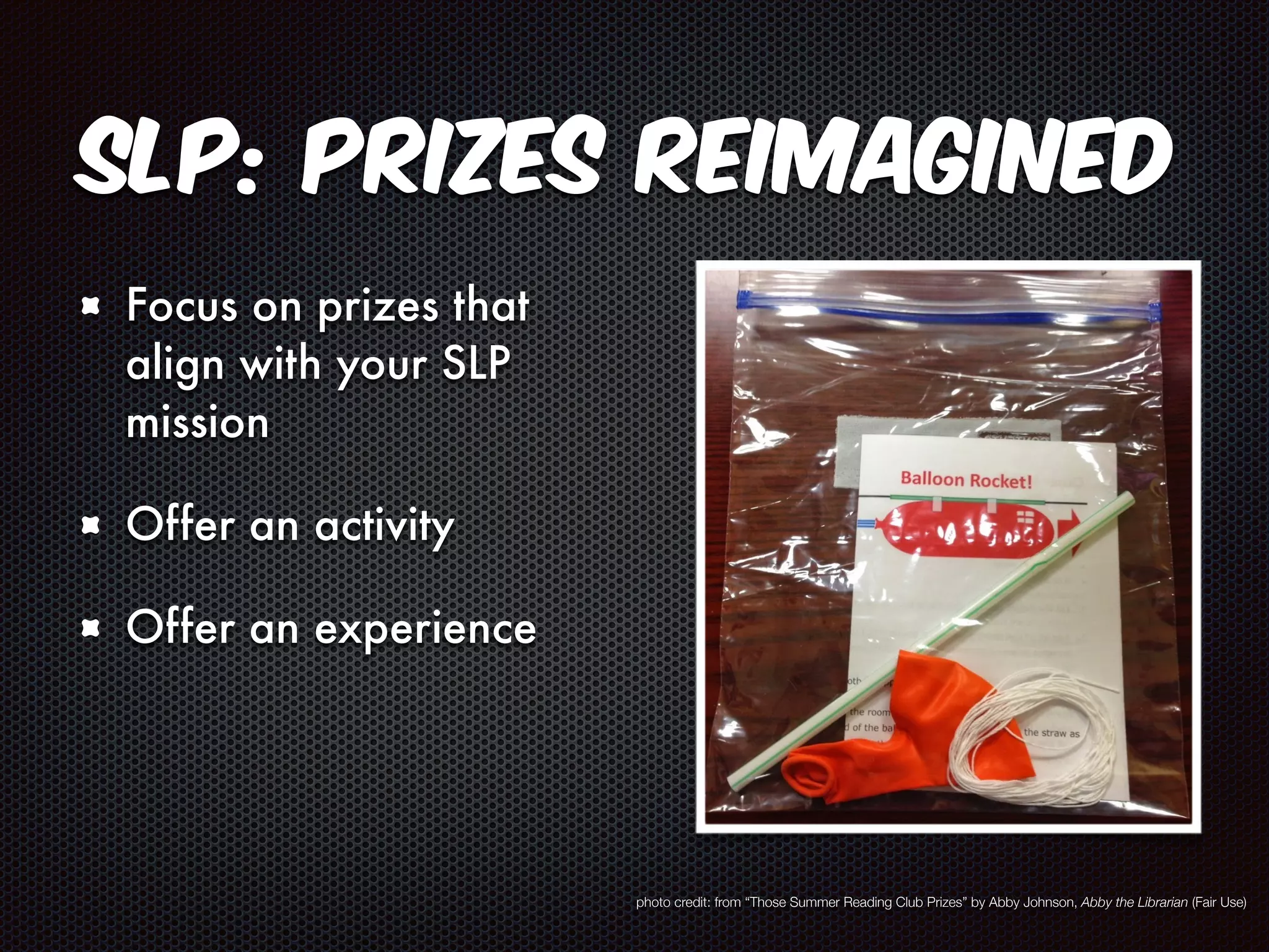 SLP: Prizes Reimagined 
Focus on prizes that 
align with your SLP 
mission 
Offer an activity 
Offer an experience 
photo credit: from “Those Summer Reading Club Prizes” by Abby Johnson, Abby the Librarian (Fair Use) 
 