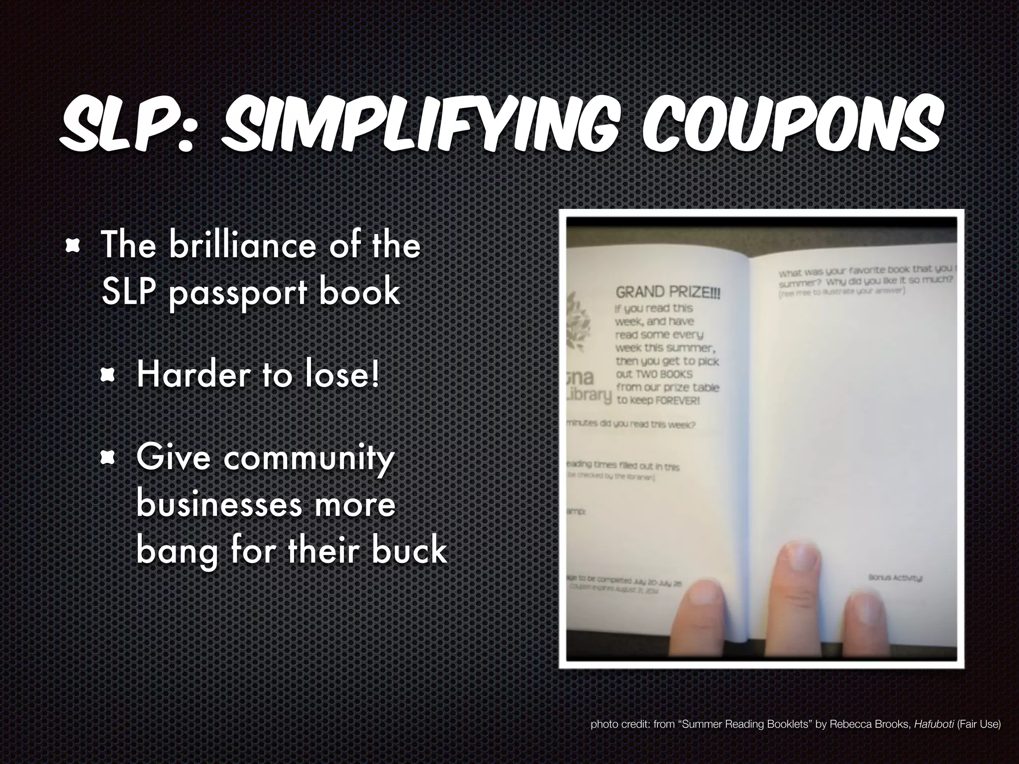 SLP: Simplifying Coupons 
The brilliance of the 
SLP passport book 
Harder to lose! 
Give community 
businesses more 
bang for their buck 
photo credit: from “Summer Reading Booklets” by Rebecca Brooks, Hafuboti (Fair Use) 
 