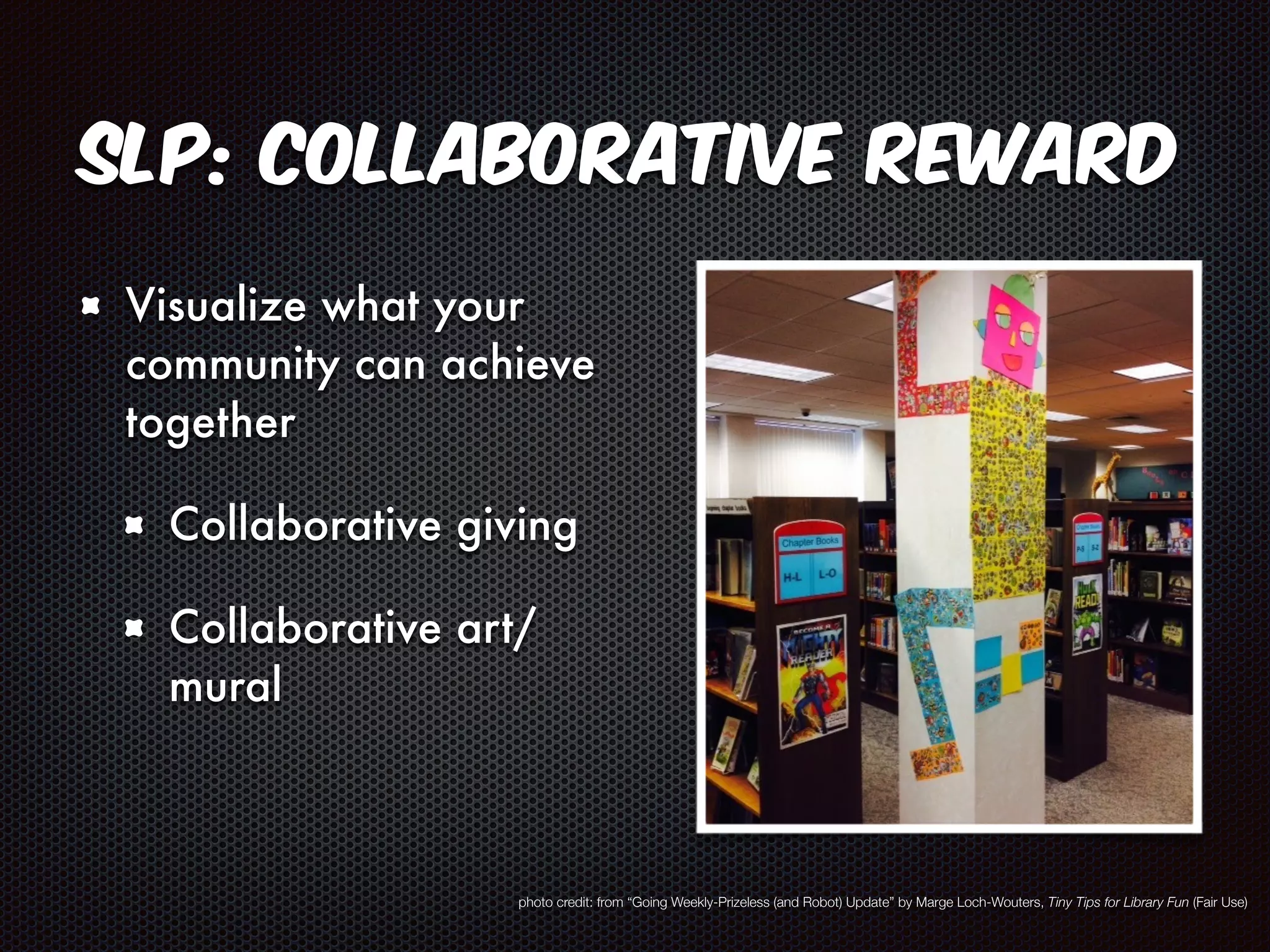 SLP: Collaborative Reward 
Visualize what your 
community can achieve 
together 
Collaborative giving 
Collaborative art/ 
mural 
photo credit: from “Going Weekly-Prizeless (and Robot) Update” by Marge Loch-Wouters, Tiny Tips for Library Fun (Fair Use) 
 