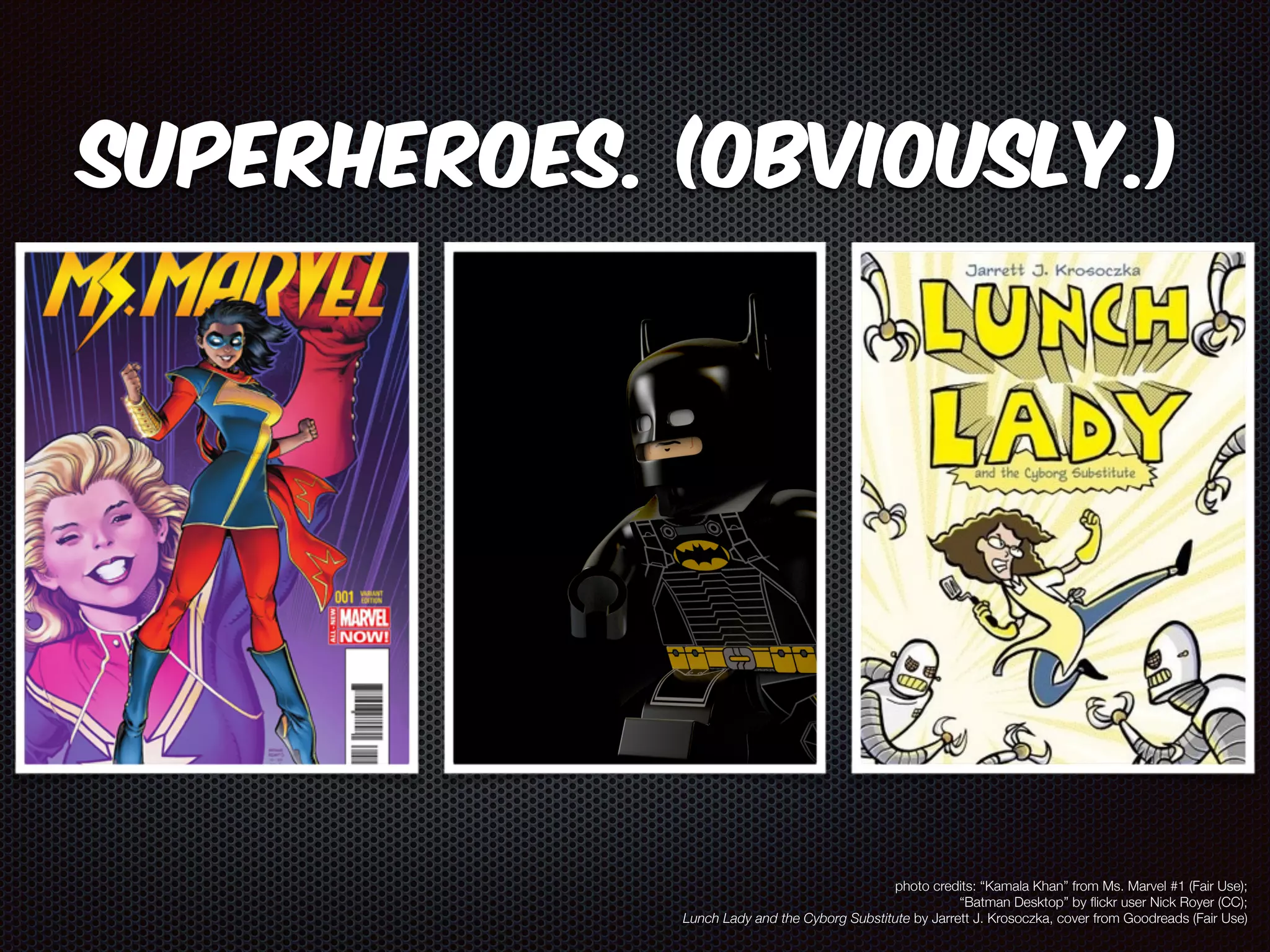 Superheroes. (Obviously.) 
photo credits: “Kamala Khan” from Ms. Marvel #1 (Fair Use); 
“Batman Desktop” by flickr user Nick Royer (CC); 
Lunch Lady and the Cyborg Substitute by Jarrett J. Krosoczka, cover from Goodreads (Fair Use) 
 