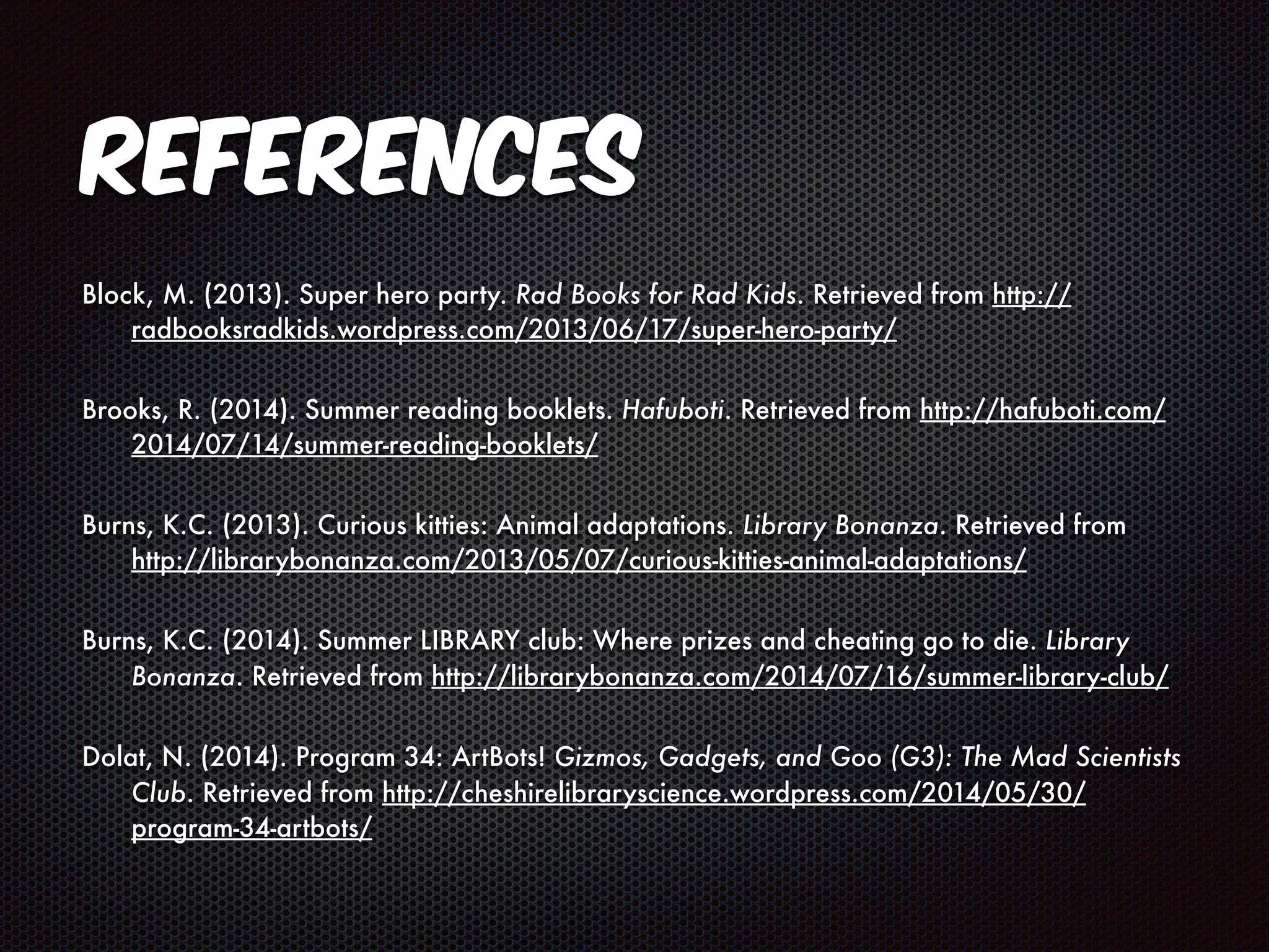 References 
Block, M. (2013). Super hero party. Rad Books for Rad Kids. Retrieved from http:// 
radbooksradkids.wordpress.com/2013/06/17/super-hero-party/ 
Brooks, R. (2014). Summer reading booklets. Hafuboti. Retrieved from http://hafuboti.com/ 
2014/07/14/summer-reading-booklets/ 
Burns, K.C. (2013). Curious kitties: Animal adaptations. Library Bonanza. Retrieved from 
http://librarybonanza.com/2013/05/07/curious-kitties-animal-adaptations/ 
Burns, K.C. (2014). Summer LIBRARY club: Where prizes and cheating go to die. Library 
Bonanza. Retrieved from http://librarybonanza.com/2014/07/16/summer-library-club/ 
Dolat, N. (2014). Program 34: ArtBots! Gizmos, Gadgets, and Goo (G3): The Mad Scientists 
Club. Retrieved from http://cheshirelibraryscience.wordpress.com/2014/05/30/ 
program-34-artbots/ 
 
