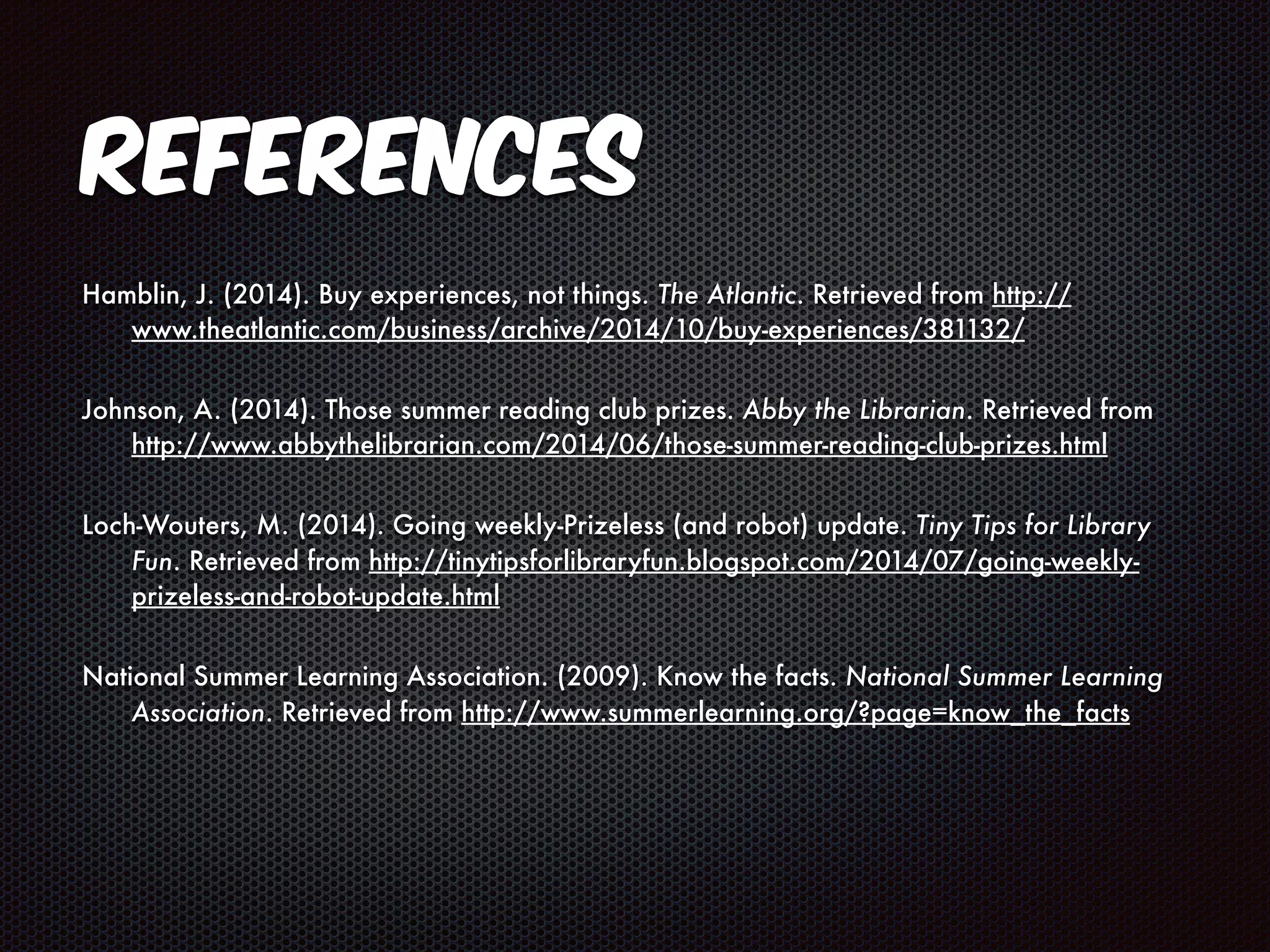 References 
Hamblin, J. (2014). Buy experiences, not things. The Atlantic. Retrieved from http:// 
www.theatlantic.com/business/archive/2014/10/buy-experiences/381132/ 
Johnson, A. (2014). Those summer reading club prizes. Abby the Librarian. Retrieved from 
http://www.abbythelibrarian.com/2014/06/those-summer-reading-club-prizes.html 
Loch-Wouters, M. (2014). Going weekly-Prizeless (and robot) update. Tiny Tips for Library 
Fun. Retrieved from http://tinytipsforlibraryfun.blogspot.com/2014/07/going-weekly-prizeless- 
and-robot-update.html 
National Summer Learning Association. (2009). Know the facts. National Summer Learning 
Association. Retrieved from http://www.summerlearning.org/?page=know_the_facts 
