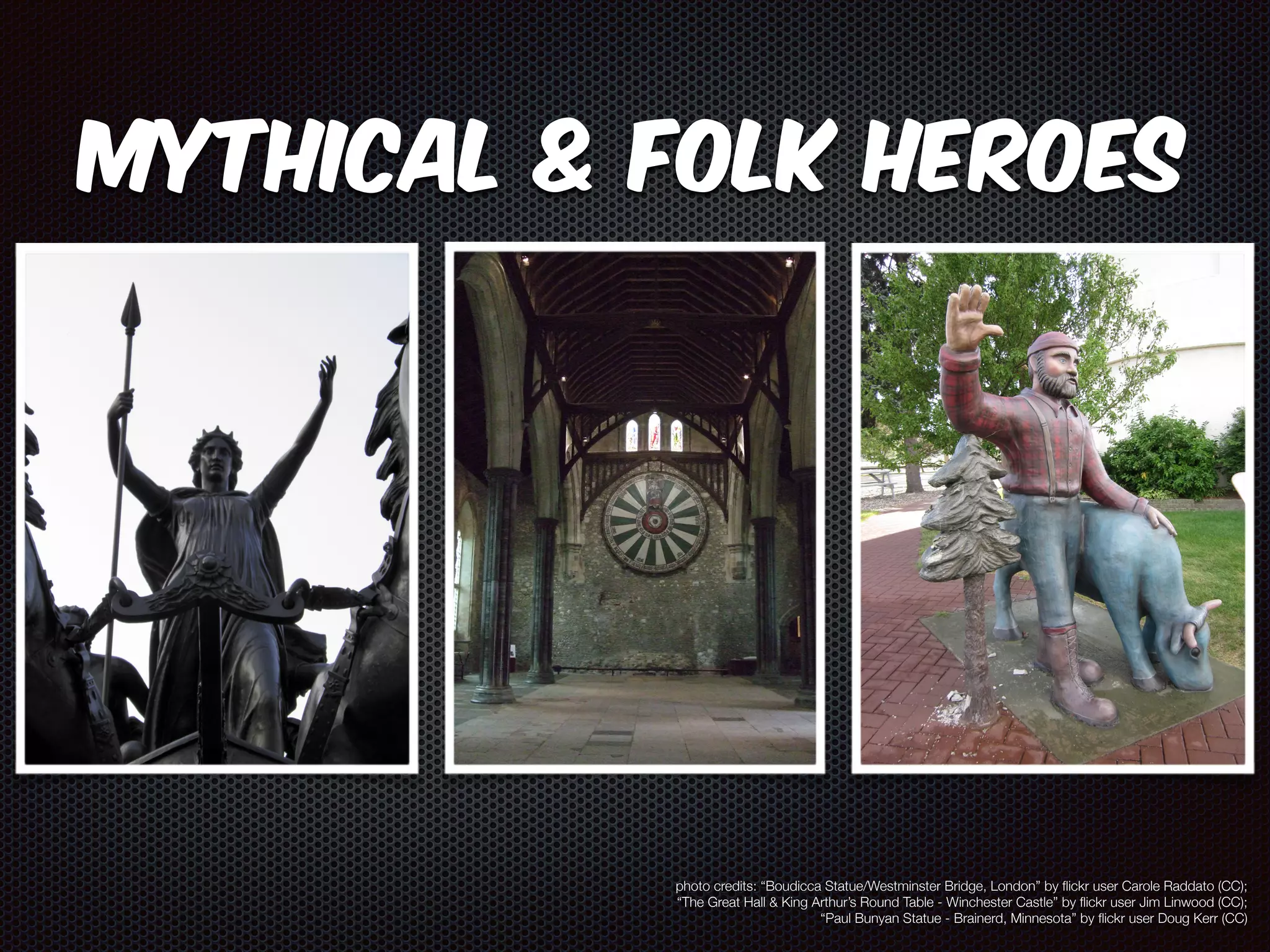 Mythical & Folk Heroes 
photo credits: “Boudicca Statue/Westminster Bridge, London” by flickr user Carole Raddato (CC); 
“The Great Hall & King Arthur’s Round Table - Winchester Castle” by flickr user Jim Linwood (CC); 
“Paul Bunyan Statue - Brainerd, Minnesota” by flickr user Doug Kerr (CC) 
 