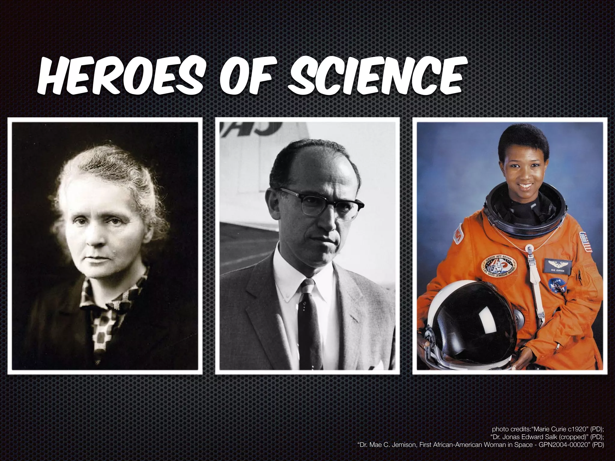 Heroes of Science 
photo credits:“Marie Curie c1920” (PD); 
“Dr. Jonas Edward Salk (cropped)” (PD); 
“Dr. Mae C. Jemison, First African-American Woman in Space - GPN2004-00020” (PD) 
 