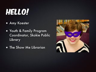 Hello! 
Amy Koester 
Youth & Family Program 
Coordinator, Skokie Public 
Library 
The Show Me Librarian 
 
