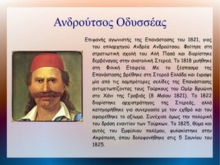 Μιαούλης Ανδρέας
      Υδραίος ναύαρχος του ελληνικού στόλου στην
         Επανάσταση του 1821 με σημαντική δράση
         στον κατά θάλασσα αγώνα. Κατέστρεψε το
         στόλο του Ισμαήλ Μπέη του Καρά Μεχμέτ
         και το 1824 βύθισε ολόκληρο τον τουρκικό
         στόλο στη Χίο. Πρωταγωνίστησε στη
         νικηφόρο ναυμαχία του Γέροντα (29
         Αυγούστου 1824) και ανέκοψε την πορεία
         του τουρκοαιγυπτιακού στόλου. Kατά τη
         δεύτερη    πολιορκία    του   Μεσολογγίου
         κατόρθωσε να διασπάσει τον αποκλεισμό της
         πόλης τρεις φορές. Συνεργάτης του
         Καποδίστρια στην αρχή, στράφηκε εναντίον
         του μετά την απελευθέρωση και συμμετείχε
         στις εξεγέρσεις εναντίον του καίγοντας στο
         ναύσταθμο του Πόρου τα μεγαλύτερα πλοία
         του πολεμικού στόλου. Πέθανε στην Αθήνα.
 
