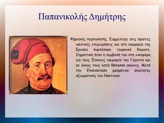 Καποδίστριας Ιωάννης Υπηρέτησε
  Γεννήθηκε στην Κέρκυρα από ευγενή οικογένεια.
       ως υπουργός των Εξωτερικών της Ρωσίας από όπου και
       παραιτήθηκε -σύμφωνα με άλλους απομακρύνθηκε λόγω
       της μεροληπτικής του στάσης απέναντι στην Ελληνική
       Επανάσταση- το 1822. Το 1818 του είχε προταθεί η
       αρχηγία της Φιλικής Εταιρείας, την οποία όμως
       αρνήθηκε. Μετά την παραίτησή του από το αξίωμα του
       υπουργού των Εξωτερικών ιδιώτευσε στην Ελβετία. Το
       1827 εκλέχθηκε από την Γ΄ Εθνοσυνέλευση κυβερνήτης
       για επτά χρόνια. Από τη θέση αυτή εργάστηκε
       ακατάπαυστα για την οργάνωση του νεοσύστατου
       ελληνικού κράτους δίνοντας ταυτόχρονα σκληρό αγώνα
       για να επιτύχει πλήρη ανεξαρτησία και διευρυμένα
       σύνορα.    Ο    συγκεντρωτικός    χαρακτήρας    της
       διακυβέρνησής του ξεσήκωσε τις έντονες αντιδράσεις
       των προκρίτων αλλά και των διανοουμένων, οι οποίες
       υποδαυλίζονταν από τη Γαλλία και την Αγγλία που τον
       θεωρούσαν όργανο της Ρωσίας. Δολοφονήθηκε στο
       Ναύπλιο (27 Σεπτεμβρίου 1831).
 