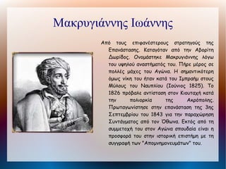 Ολύμπιος Γεωργάκης

        Αρματολός του Ολύμπου, ο οποίος
          μυήθηκε στη Φιλική Εταιρεία και
          τέθηκε επικεφαλής των στρατιωτικών
          δυνάμεων       στις    Παραδουνάβιες
          Ηγεμονίες όταν ξέσπασε το κίνημα του
          Α. Υψηλάντη Μετά την αποτυχία του
          εγχειρήματος και την ήττα στο
          Δραγατσάνι κατέφυγε στη Μονή Σέκου
          όπου και περικυκλώθηκε από ισχυρές
          τουρκικές δυνάμεις. Προτίμησε να
          ανατινάξει την πυριτιδαποθήκη παρά να
          παραδοθεί.
 