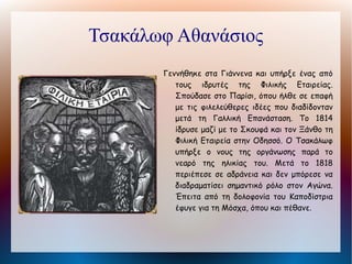 Μακρυγιάννης Ιωάννης
       Από τους επιφανέστερους στρατηγούς της
         Επανάστασης. Καταγόταν από την Αβορίτη
         Δωρίδος. Ονομάστηκε Μακρυγιάννης λόγω
         του υψηλού αναστήματός του. Πήρε μέρος σε
         πολλές μάχες του Αγώνα. Η σημαντικότερη
         όμως νίκη του ήταν κατά του Ιμπραήμ στους
         Μύλους του Ναυπλίου (Ιούνιος 1825). Το
         1826 πρόβαλε αντίσταση στον Κιουταχή κατά
         την     πολιορκία     της      Ακρόπολης.
         Πρωταγωνίστησε στην επανάσταση της 3ης
         Σεπτεμβρίου του 1843 για την παραχώρηση
         Συντάγματος από τον Όθωνα. Εκτός από τη
         συμμετοχή του στον Αγώνα σπουδαία είναι η
         προσφορά του στην ιστορική επιστήμη με τη
         συγγραφή των "Απομνημονευμάτων" του.
 