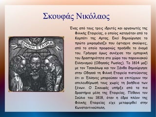 Ξάνθος Εμμανουήλ
    Από τα ιδρυτικά πρόσωπα της Φιλικής Εταιρείας,
      γεννήθηκε στην Πάτμο. Έμπορος στην Οδησσό,
      εγκαταστάθηκε      στην      συνέχεια     στην
      Κωνσταντινούπολη για να προωθήσει το έργο της
      Εταιρείας. Ο Ξάνθος δημιούργησε ένα τέλειο
      εσωτερικό οργανισμό για την Εταιρεία. Το 1820
      πρότεινε την ηγεσία της Φιλικής Εταιρείας στον
      Ιωάννη Καποδίστρια και μετά την άρνησή του
      έκανε την πρόταση στον Αλέξανδρο Υψηλάντη, ο
      οποίος και δέχτηκε. Ενίσχυσε τον Αγώνα μέσω
      των παροικιών και μετά το 1823 συμμετείχε
      ενεργά και ο ίδιος στις επιχειρήσεις. Μετά την
      Επανάσταση κατηγορήθηκε για υπεξαίρεση
      χρημάτων, κατηγορία που ανασκεύασε στα
      "Απομνημονεύματά" του. Πέθανε πολύ φτωχός
      το 1852.
 