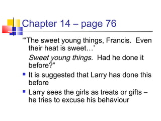 Chapter 14 – page 76
“‘The sweet young things, Francis. Even
their heat is sweet…’
Sweet young things. Had he done it
before?”
 It is suggested that Larry has done this
before
 Larry sees the girls as treats or gifts –
he tries to excuse his behaviour
 