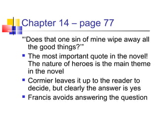 Chapter 14 – page 77
“‘Does that one sin of mine wipe away all
the good things?’”
 The most important quote in the novel!
The nature of heroes is the main theme
in the novel
 Cormier leaves it up to the reader to
decide, but clearly the answer is yes
 Francis avoids answering the question
 