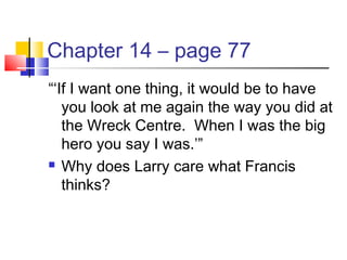 Chapter 14 – page 77
“‘If I want one thing, it would be to have
you look at me again the way you did at
the Wreck Centre. When I was the big
hero you say I was.’”
 Why does Larry care what Francis
thinks?
 