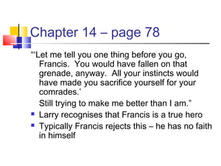 Chapter 14 – page 78
“‘Let me tell you one thing before you go,
Francis. You would have fallen on that
grenade, anyway. All your instincts would
have made you sacrifice yourself for your
comrades.’
Still trying to make me better than I am.”
 Larry recognises that Francis is a true hero
 Typically Francis rejects this – he has no faith
in himself
 