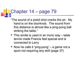 Chapter 14 – page 79
“The sound of a pistol shot cracks the air. My
hand is on the doorknob. The sound from
this distance is almost like a ping-pong ball
striking the table.”
 This simile is used in an ironic way – table
tennis made Francis feel special and is
connected to Larry
 Now he calls it ‘ping-pong’ – a game not a
sport not requiring any skill (page 37)
 