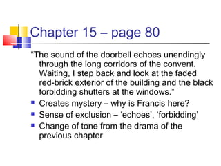 Chapter 15 – page 80
“The sound of the doorbell echoes unendingly
through the long corridors of the convent.
Waiting, I step back and look at the faded
red-brick exterior of the building and the black
forbidding shutters at the windows.”
 Creates mystery – why is Francis here?
 Sense of exclusion – ‘echoes’, ‘forbidding’
 Change of tone from the drama of the
previous chapter
 