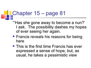 Chapter 15 – page 81
“‘Has she gone away to become a nun?’
I ask. The possibility dashes my hopes
of ever seeing her again.
 Francis reveals his reasons for being
here
 This is the first time Francis has ever
expressed a sense of hope, but, as
usual, he takes a pessimistic view
 