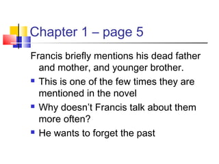 Chapter 1 – page 5
Francis briefly mentions his dead father
and mother, and younger brother.
 This is one of the few times they are
mentioned in the novel
 Why doesn’t Francis talk about them
more often?
 He wants to forget the past
 