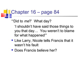 Chapter 16 – page 84
“‘Did to me?’ What day?
‘I shouldn’t have said those things to
you that day… You weren’t to blame
for what happened’”
 Like Larry, Nicole tells Francis that it
wasn’t his fault
 Does Francis believe her?
 