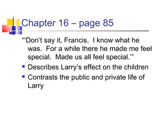 Chapter 16 – page 85
“‘Don’t say it, Francis. I know what he
was. For a while there he made me feel
special. Made us all feel special.’”
 Describes Larry’s effect on the children
 Contrasts the public and private life of
Larry
 
