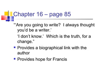 Chapter 16 – page 85
“‘Are you going to write? I always thought
you’d be a writer.’
‘I don’t know.’ Which is the truth, for a
change.”
 Provides a biographical link with the
author
 Provides hope for Francis
 