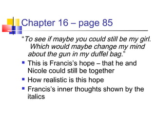 Chapter 16 – page 85
“To see if maybe you could still be my girl.
Which would maybe change my mind
about the gun in my duffel bag.”
 This is Francis’s hope – that he and
Nicole could still be together
 How realistic is this hope
 Francis’s inner thoughts shown by the
italics
 