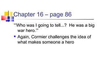Chapter 16 – page 86
“‘Who was I going to tell...? He was a big
war hero.’”
 Again, Cormier challenges the idea of
what makes someone a hero
 