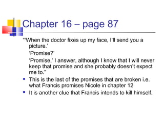Chapter 16 – page 87
“‘When the doctor fixes up my face, I’ll send you a
picture.’
‘Promise?’
‘Promise,’ I answer, although I know that I will never
keep that promise and she probably doesn’t expect
me to.”
 This is the last of the promises that are broken i.e.
what Francis promises Nicole in chapter 12
 It is another clue that Francis intends to kill himself.
 