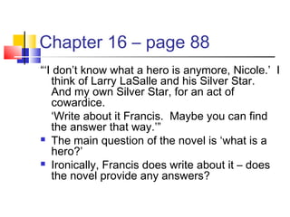 Chapter 16 – page 88
“‘I don’t know what a hero is anymore, Nicole.’ I
think of Larry LaSalle and his Silver Star.
And my own Silver Star, for an act of
cowardice.
‘Write about it Francis. Maybe you can find
the answer that way.’”
 The main question of the novel is ‘what is a
hero?’
 Ironically, Francis does write about it – does
the novel provide any answers?
 