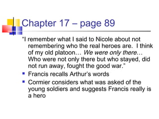 Chapter 17 – page 89
“I remember what I said to Nicole about not
remembering who the real heroes are. I think
of my old platoon… We were only there…
Who were not only there but who stayed, did
not run away, fought the good war.”
 Francis recalls Arthur’s words
 Cormier considers what was asked of the
young soldiers and suggests Francis really is
a hero
 