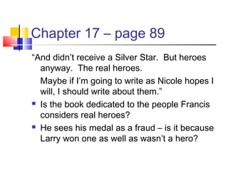 Chapter 17 – page 89
“And didn’t receive a Silver Star. But heroes
anyway. The real heroes.
Maybe if I’m going to write as Nicole hopes I
will, I should write about them.”
 Is the book dedicated to the people Francis
considers real heroes?
 He sees his medal as a fraud – is it because
Larry won one as well as wasn’t a hero?
 