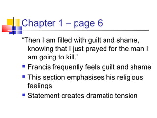 Chapter 1 – page 6
“Then I am filled with guilt and shame,
knowing that I just prayed for the man I
am going to kill.”
 Francis frequently feels guilt and shame
 This section emphasises his religious
feelings
 Statement creates dramatic tension
 