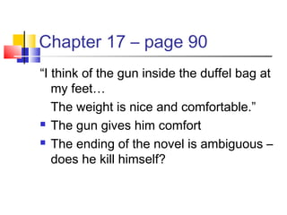 Chapter 17 – page 90
“I think of the gun inside the duffel bag at
my feet…
The weight is nice and comfortable.”
 The gun gives him comfort
 The ending of the novel is ambiguous –
does he kill himself?
 