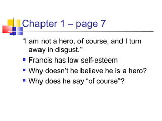 Chapter 1 – page 7
“I am not a hero, of course, and I turn
away in disgust.”
 Francis has low self-esteem
 Why doesn’t he believe he is a hero?
 Why does he say “of course”?
 