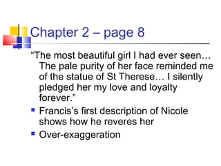 Chapter 2 – page 8
“The most beautiful girl I had ever seen…
The pale purity of her face reminded me
of the statue of St Therese… I silently
pledged her my love and loyalty
forever.”
 Francis’s first description of Nicole
shows how he reveres her
 Over-exaggeration
 