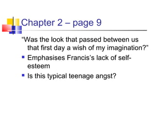 Chapter 2 – page 9
“Was the look that passed between us
that first day a wish of my imagination?”
 Emphasises Francis’s lack of self-
esteem
 Is this typical teenage angst?
 
