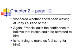 Chapter 2 – page 12
“I wondered whether she’d been waving
at Joey LeBlanc or me.”
 Again, Francis lacks the confidence to
believe that Nicole could be attracted to
him
 Is he trying to make us feel sorry for
him?
 