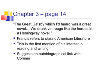 Chapter 3 – page 14
“The Great Gatsby which I’d heard was a great
novel… We drank vin rouge like the heroes in
a Hemingway novel.”
 Francis refers to classic American Literature
 This is the first mention of his interest in
reading and writing
 Suggests an autobiographical link with
Cormier
 