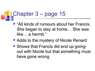 Chapter 3 – page 15
 “All kinds of rumours about her Francis.
She began to stay at home… She was
like… a hermit.”
 Adds to the mystery of Nicole Renard
 Shows that Francis did end up going-
out with Nicole but that something must
have gone wrong
 