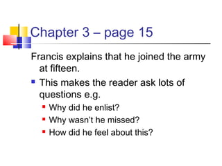 Chapter 3 – page 15
Francis explains that he joined the army
at fifteen.
 This makes the reader ask lots of
questions e.g.
 Why did he enlist?
 Why wasn’t he missed?
 How did he feel about this?
 