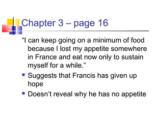 Chapter 3 – page 16
“I can keep going on a minimum of food
because I lost my appetite somewhere
in France and eat now only to sustain
myself for a while.”
 Suggests that Francis has given up
hope
 Doesn’t reveal why he has no appetite
 