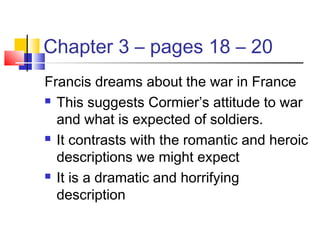Chapter 3 – pages 18 – 20
Francis dreams about the war in France
 This suggests Cormier’s attitude to war
and what is expected of soldiers.
 It contrasts with the romantic and heroic
descriptions we might expect
 It is a dramatic and horrifying
description
 