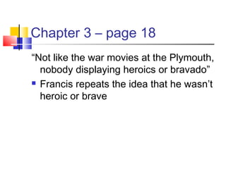 Chapter 3 – page 18
“Not like the war movies at the Plymouth,
nobody displaying heroics or bravado”
 Francis repeats the idea that he wasn’t
heroic or brave
 