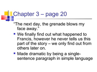 Chapter 3 – page 20
“The next day, the grenade blows my
face away.”
 We finally find out what happened to
Francis, however he never tells us this
part of the story – we only find out from
others later on.
 Made dramatic by being a single-
sentence paragraph in simple language
 