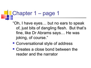 Chapter 1 – page 1
“Oh, I have eyes… but no ears to speak
of, just bits of dangling flesh. But that’s
fine, like Dr Abrams says… He was
joking, of course.”
 Conversational style of address
 Creates a close bond between the
reader and the narrator
 