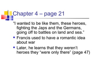 Chapter 4 – page 21
“I wanted to be like them, these heroes,
fighting the Japs and the Germans,
going off to battles on land and sea.”
 Francis used to have a romantic idea
about war
 Later, he learns that they weren’t
heroes they “were only there” (page 47)
 