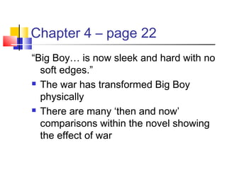 Chapter 4 – page 22
“Big Boy… is now sleek and hard with no
soft edges.”
 The war has transformed Big Boy
physically
 There are many ‘then and now’
comparisons within the novel showing
the effect of war
 
