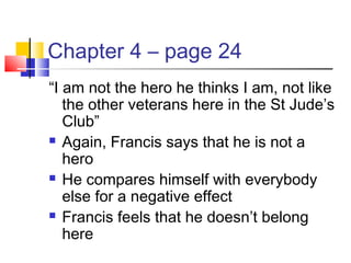 Chapter 4 – page 24
“I am not the hero he thinks I am, not like
the other veterans here in the St Jude’s
Club”
 Again, Francis says that he is not a
hero
 He compares himself with everybody
else for a negative effect
 Francis feels that he doesn’t belong
here
 