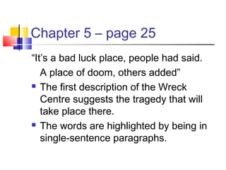 Chapter 5 – page 25
“It’s a bad luck place, people had said.
A place of doom, others added”
 The first description of the Wreck
Centre suggests the tragedy that will
take place there.
 The words are highlighted by being in
single-sentence paragraphs.
 