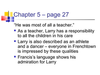 Chapter 5 – page 27
“He was most of all a teacher.”
 As a teacher, Larry has a responsibility
to all the children in his care
 Larry is also described as an athlete
and a dancer – everyone in Frenchtown
is impressed by these qualities
 Francis’s language shows his
admiration for Larry
 